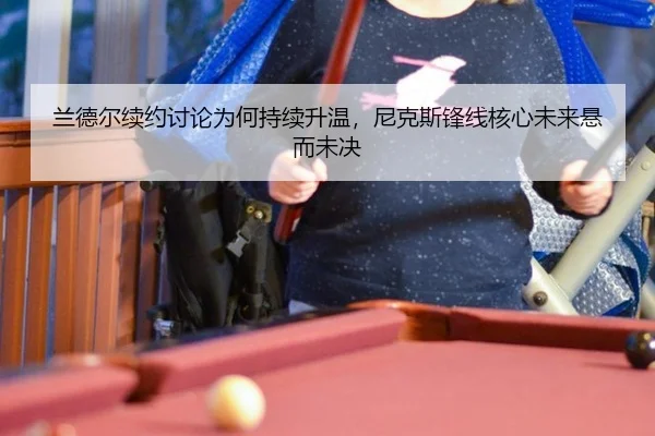 兰德尔续约讨论为何持续升温，尼克斯锋线核心未来悬而未决